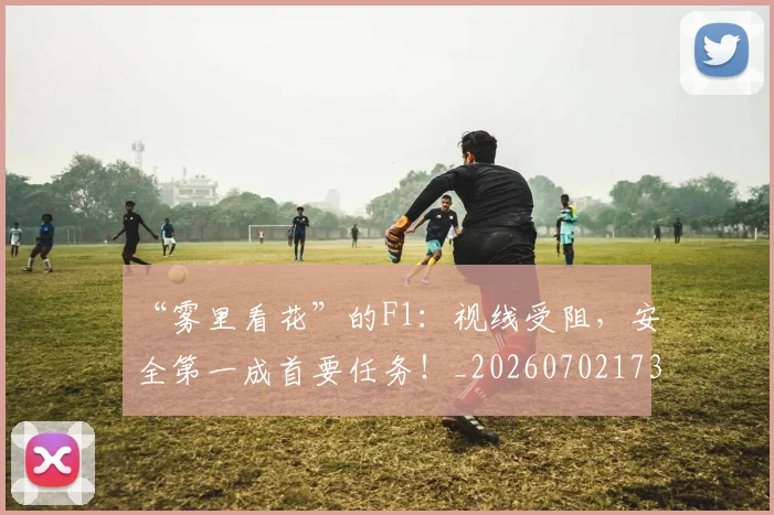 “雾里看花”的F1:视线受阻,安全第一成首要任务!_20260702173110
