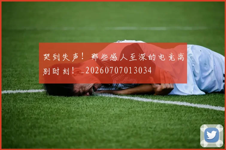 哭到失声!那些感人至深的电竞离别时刻!_20260707013034