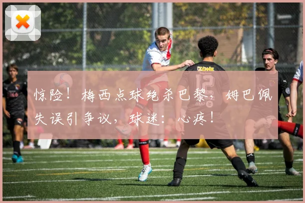 惊险！梅西点球绝杀巴黎，姆巴佩失误引争议，球迷：心疼！