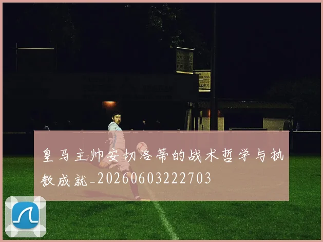 皇马主帅安切洛蒂的战术哲学与执教成就_20260603222703