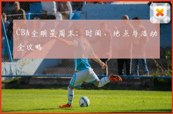 CBA全明星周末：时间、地点与活动全攻略
