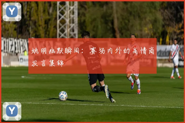 姚明幽默瞬间：赛场内外的高情商发言集锦