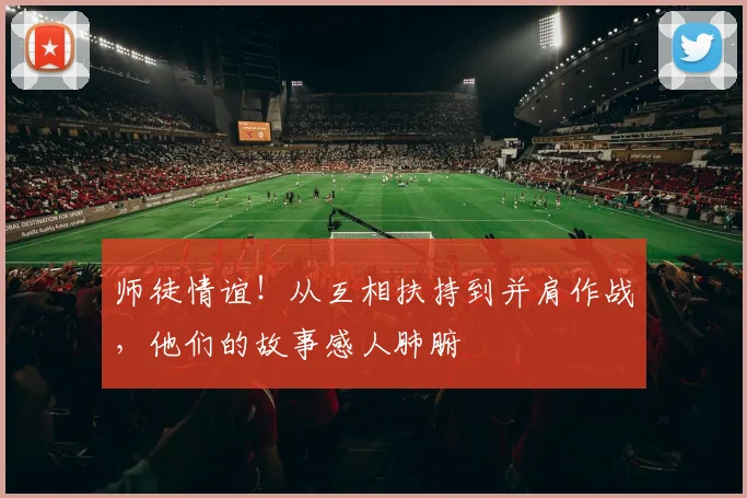 师徒情谊！从互相扶持到并肩作战，他们的故事感人肺腑