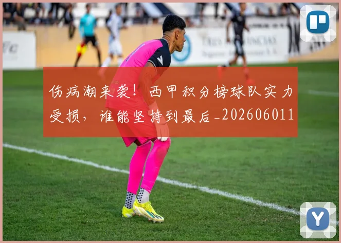 伤病潮来袭！西甲积分榜球队实力受损，谁能坚持到最后_20260601173454